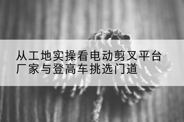 玉田电动剪叉升降平台厂家-从工地实操看电动剪叉平台厂家与登高车挑选门道