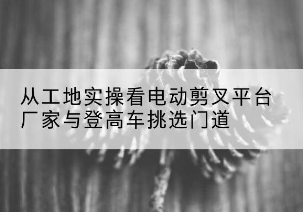 玉田电动剪叉升降平台厂家-从工地实操看电动剪叉平台厂家与登高车挑选门道